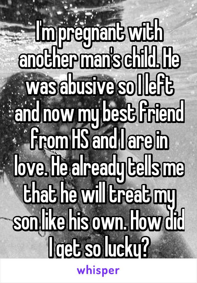 I'm pregnant with another man's child. He was abusive so I left and now my best friend from HS and I are in love. He already tells me that he will treat my son like his own. How did I get so lucky?