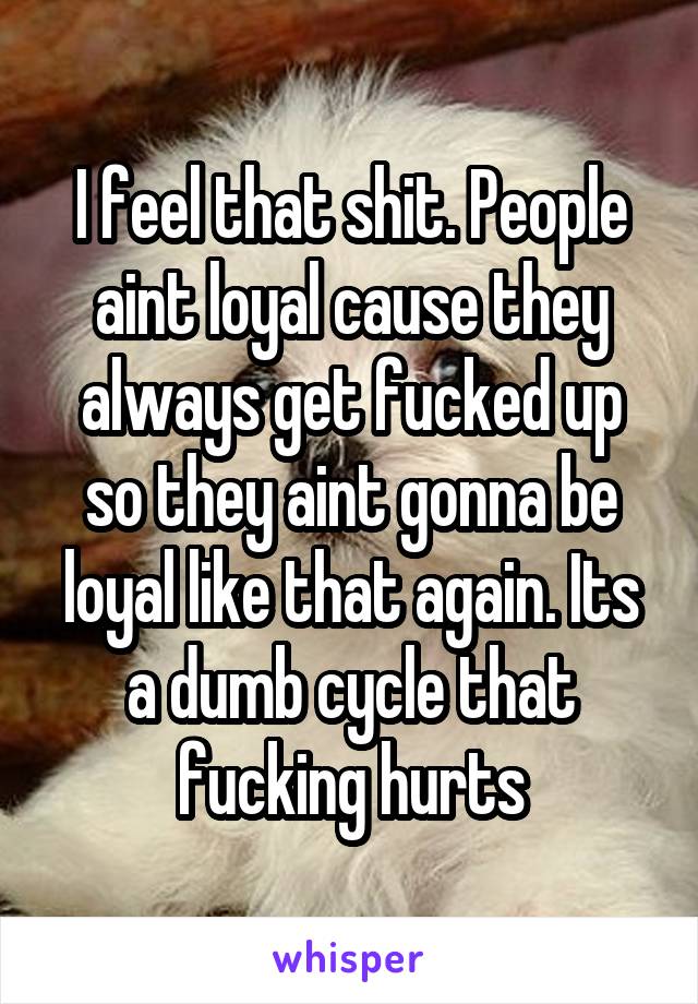 I feel that shit. People aint loyal cause they always get fucked up so they aint gonna be loyal like that again. Its a dumb cycle that fucking hurts