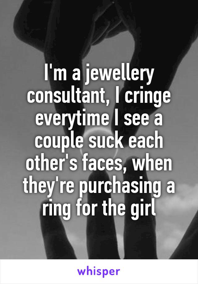 I'm a jewellery consultant, I cringe everytime I see a couple suck each other's faces, when they're purchasing a ring for the girl