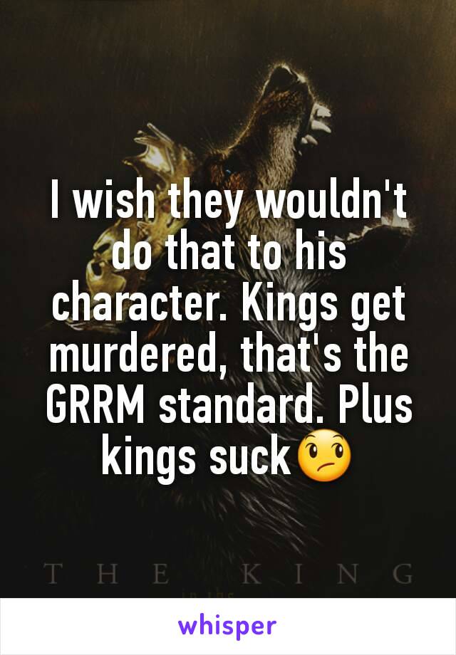 I wish they wouldn't do that to his character. Kings get murdered, that's the GRRM standard. Plus kings suck😞