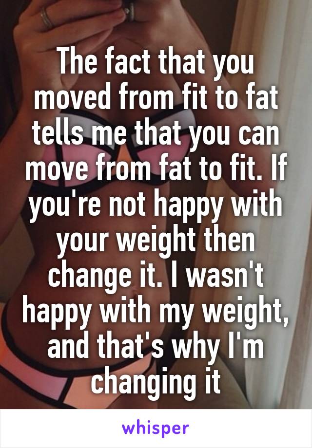 The fact that you moved from fit to fat tells me that you can move from fat to fit. If you're not happy with your weight then change it. I wasn't happy with my weight, and that's why I'm changing it