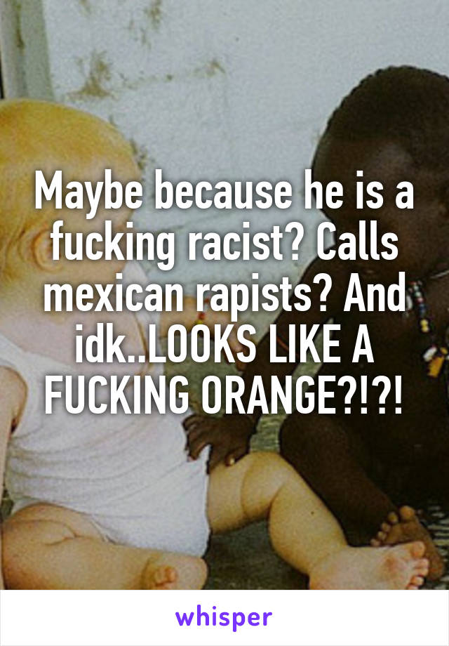 Maybe because he is a fucking racist? Calls mexican rapists? And idk..LOOKS LIKE A FUCKING ORANGE?!?!
