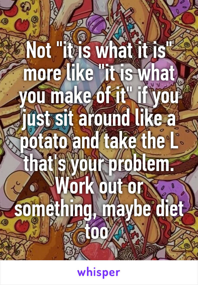 Not "it is what it is" more like "it is what you make of it" if you just sit around like a potato and take the L that's your problem. Work out or something, maybe diet too 