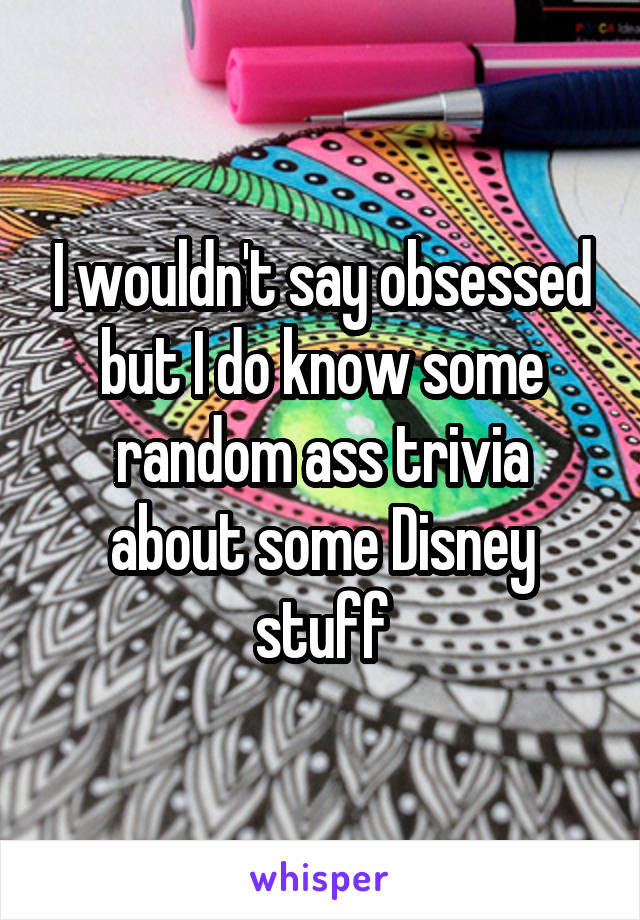 I wouldn't say obsessed but I do know some random ass trivia about some Disney stuff