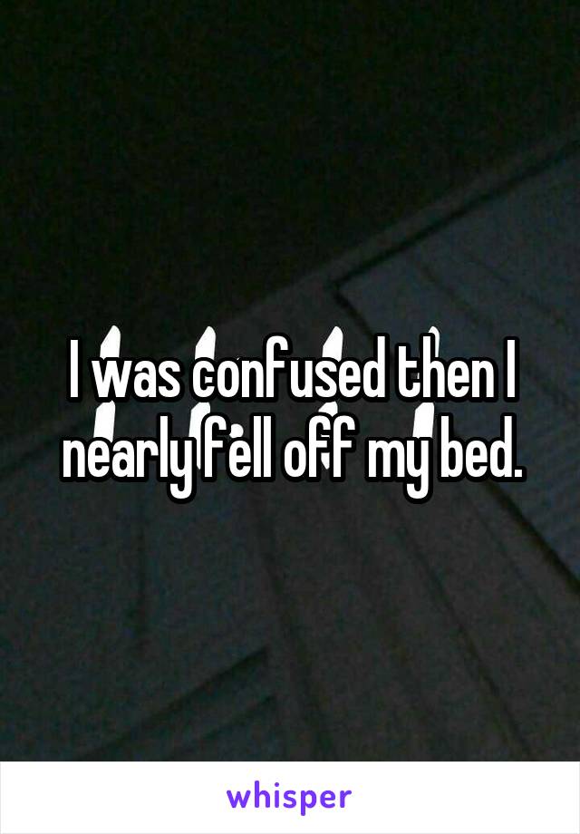 I was confused then I nearly fell off my bed.