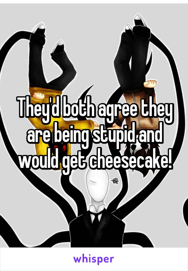 They'd both agree they are being stupid and would get cheesecake!