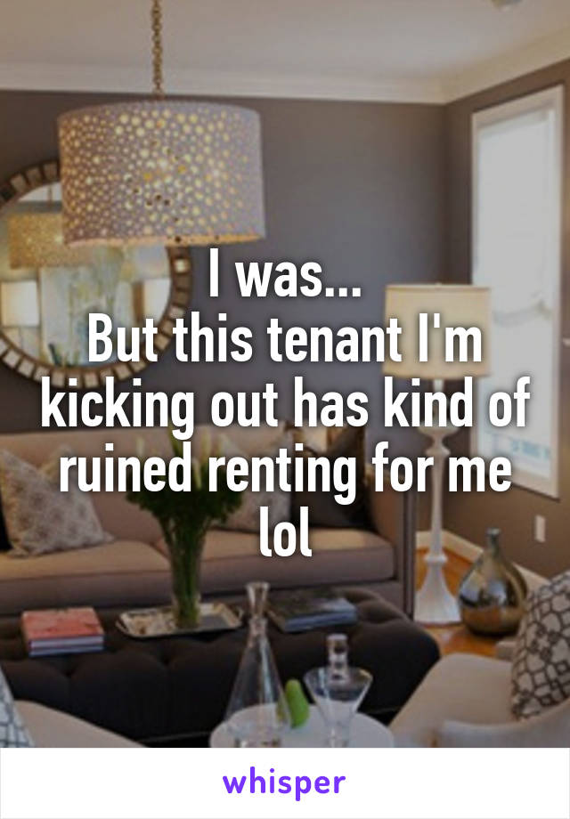 I was...
But this tenant I'm kicking out has kind of ruined renting for me lol