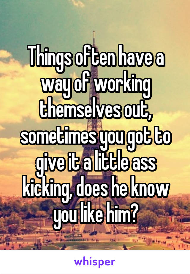 Things often have a way of working themselves out, sometimes you got to give it a little ass kicking, does he know you like him?
