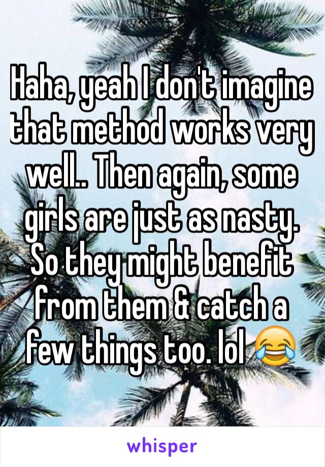 Haha, yeah I don't imagine that method works very well.. Then again, some girls are just as nasty. So they might benefit from them & catch a few things too. lol 😂