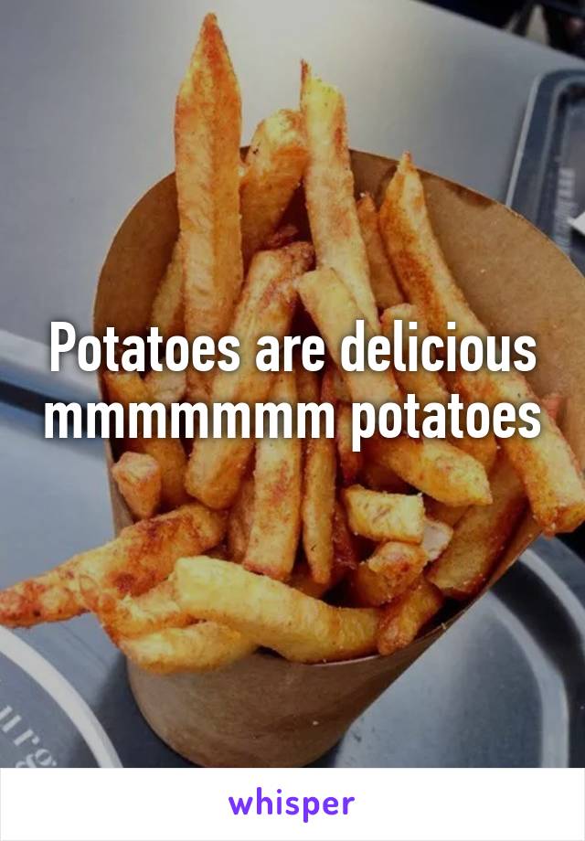 Potatoes are delicious mmmmmmm potatoes 