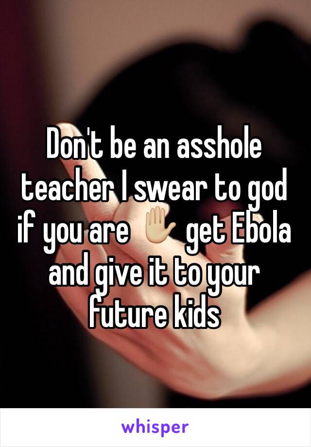 Don't be an asshole teacher I swear to god if you are ✋🏼 get Ebola and give it to your future kids 