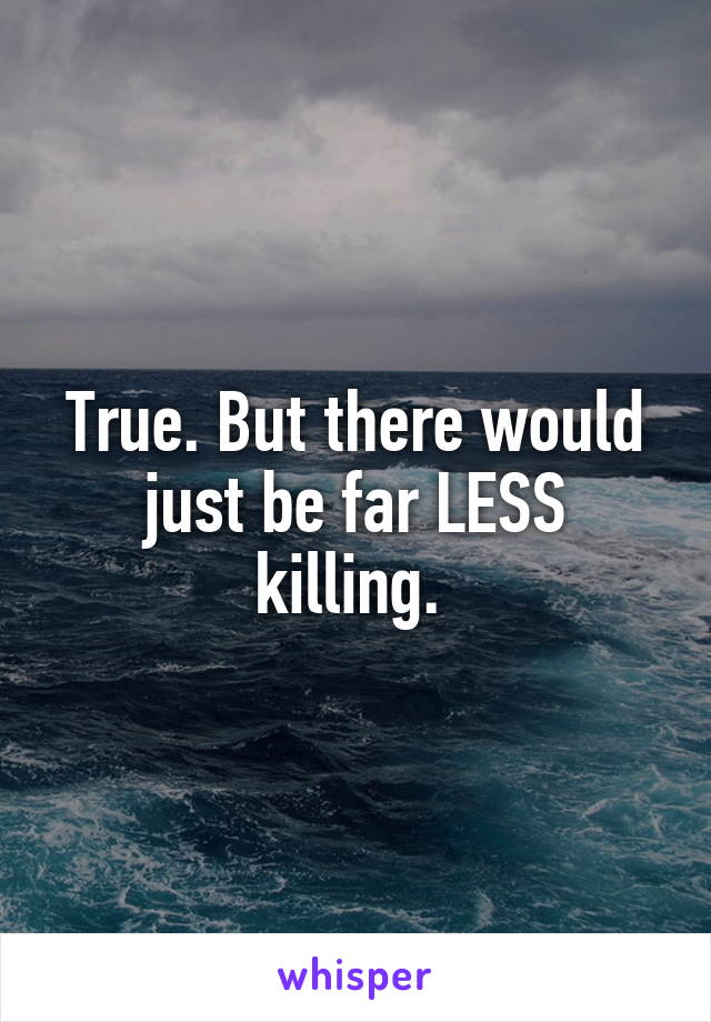 True. But there would just be far LESS killing. 