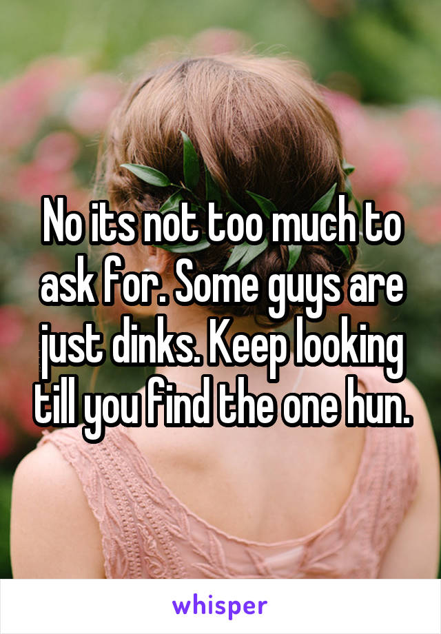 No its not too much to ask for. Some guys are just dinks. Keep looking till you find the one hun.