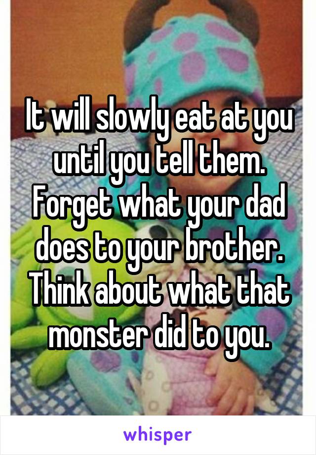 It will slowly eat at you until you tell them. Forget what your dad does to your brother. Think about what that monster did to you.