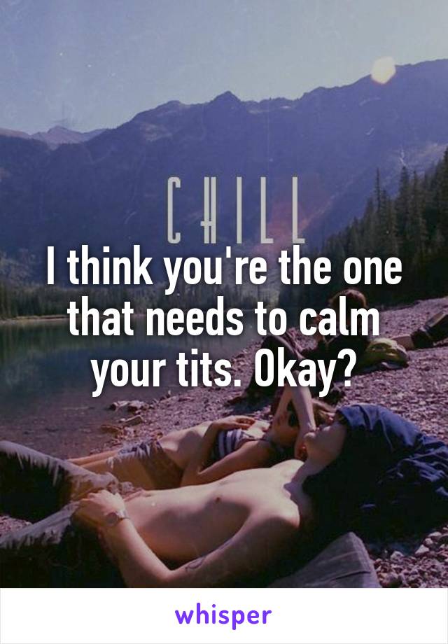 I think you're the one that needs to calm your tits. Okay?