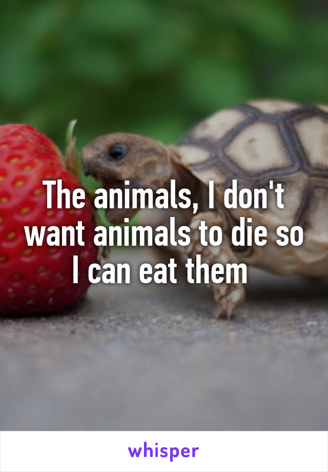 The animals, I don't want animals to die so I can eat them 