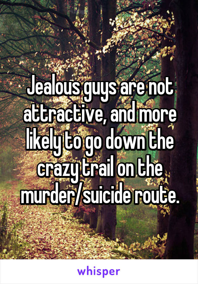 Jealous guys are not attractive, and more likely to go down the crazy trail on the murder/suicide route.