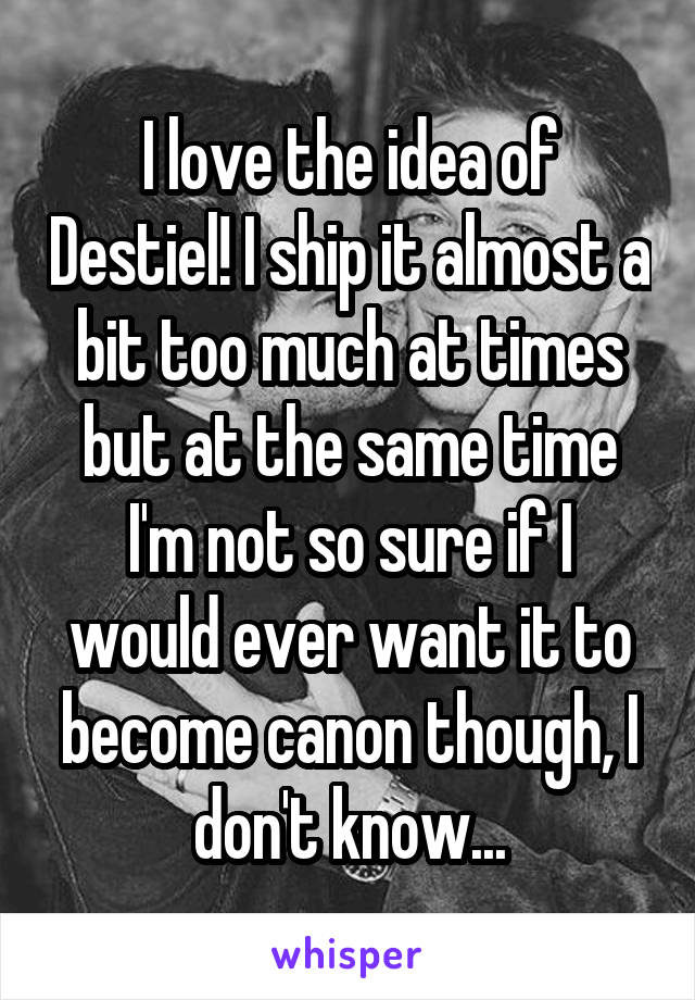 I love the idea of Destiel! I ship it almost a bit too much at times but at the same time I'm not so sure if I would ever want it to become canon though, I don't know...