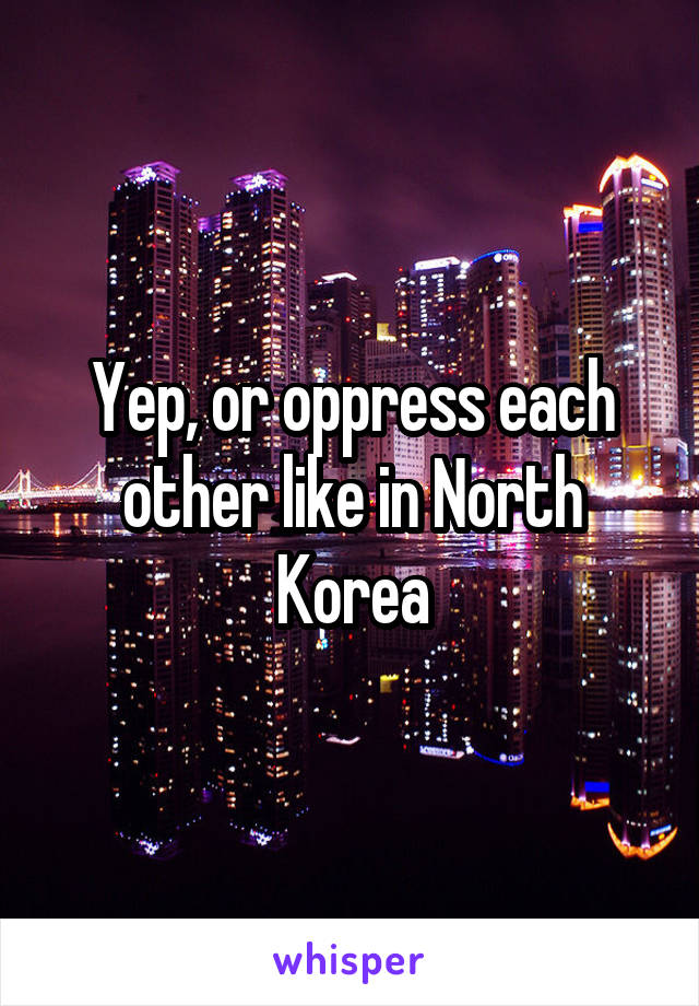 Yep, or oppress each other like in North Korea
