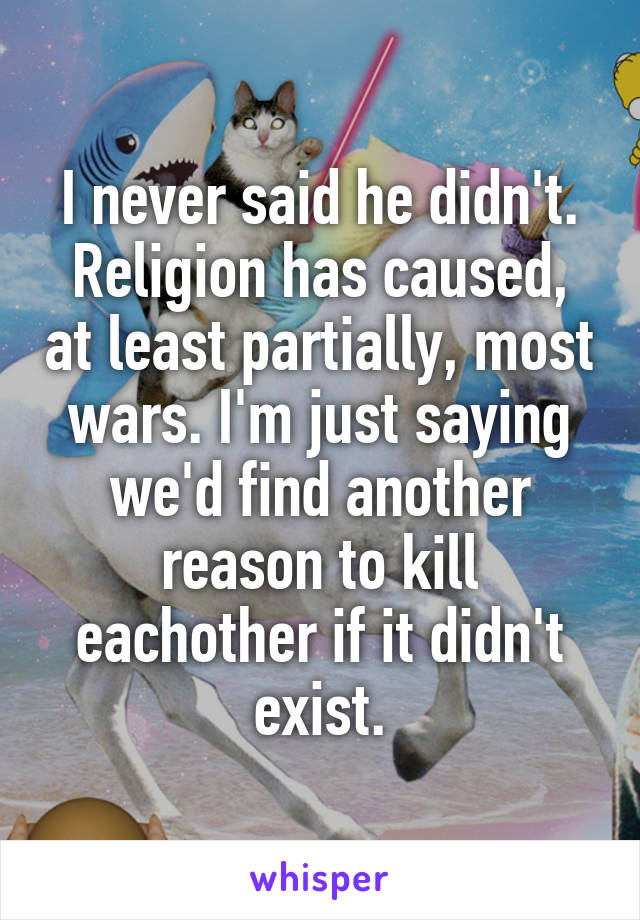 I never said he didn't. Religion has caused, at least partially, most wars. I'm just saying we'd find another reason to kill eachother if it didn't exist.