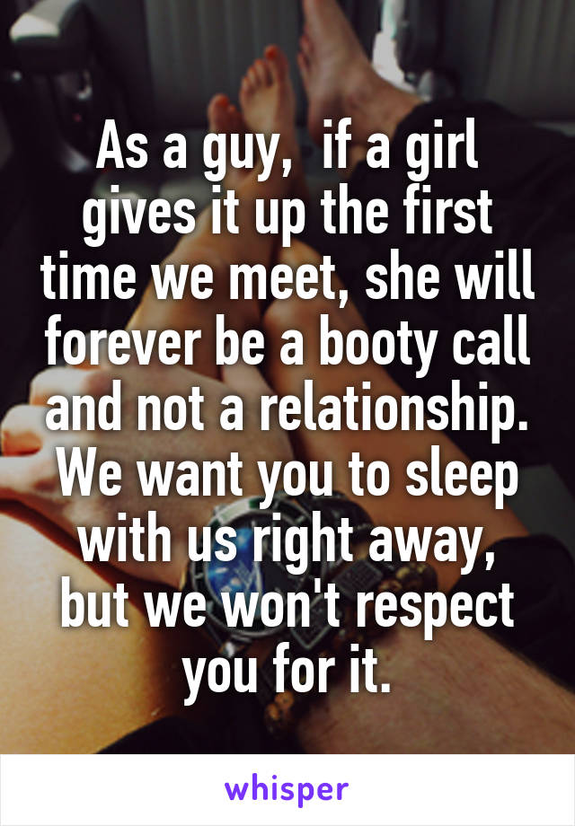 As a guy,  if a girl gives it up the first time we meet, she will forever be a booty call and not a relationship. We want you to sleep with us right away, but we won't respect you for it.