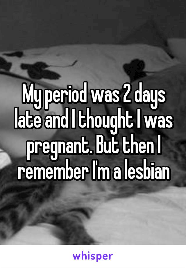 My period was 2 days late and I thought I was pregnant. But then I remember I'm a lesbian
