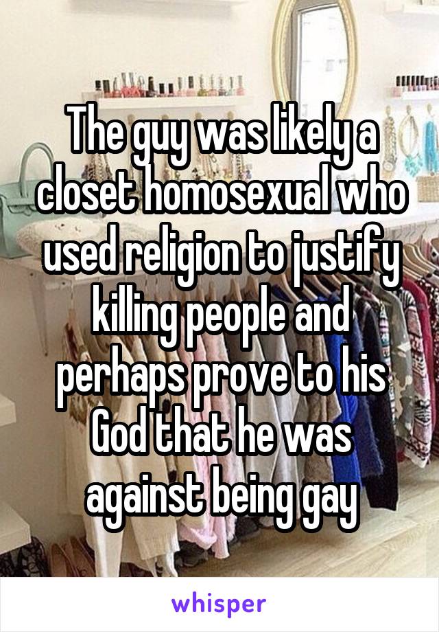 The guy was likely a closet homosexual who used religion to justify killing people and perhaps prove to his God that he was against being gay