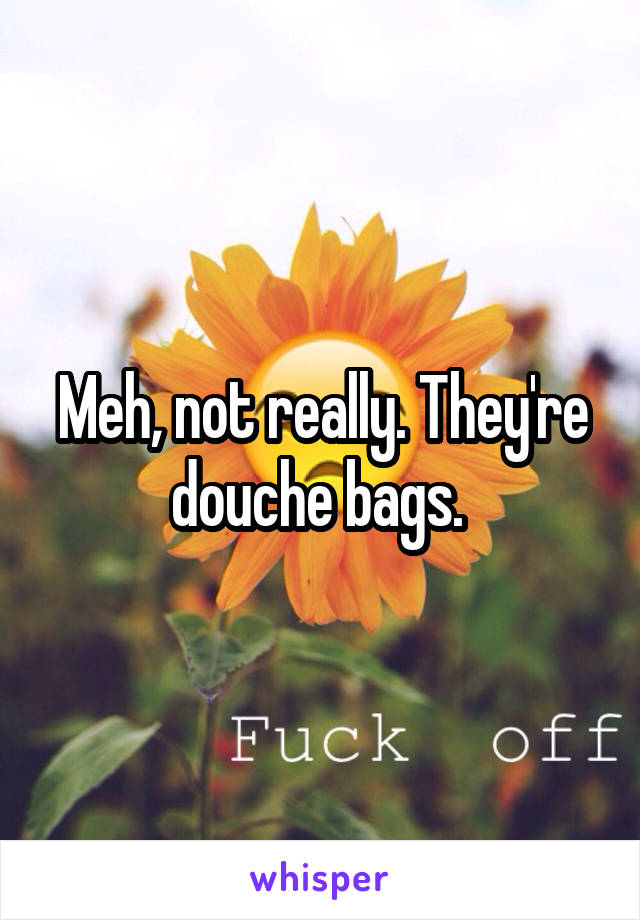 Meh, not really. They're douche bags. 