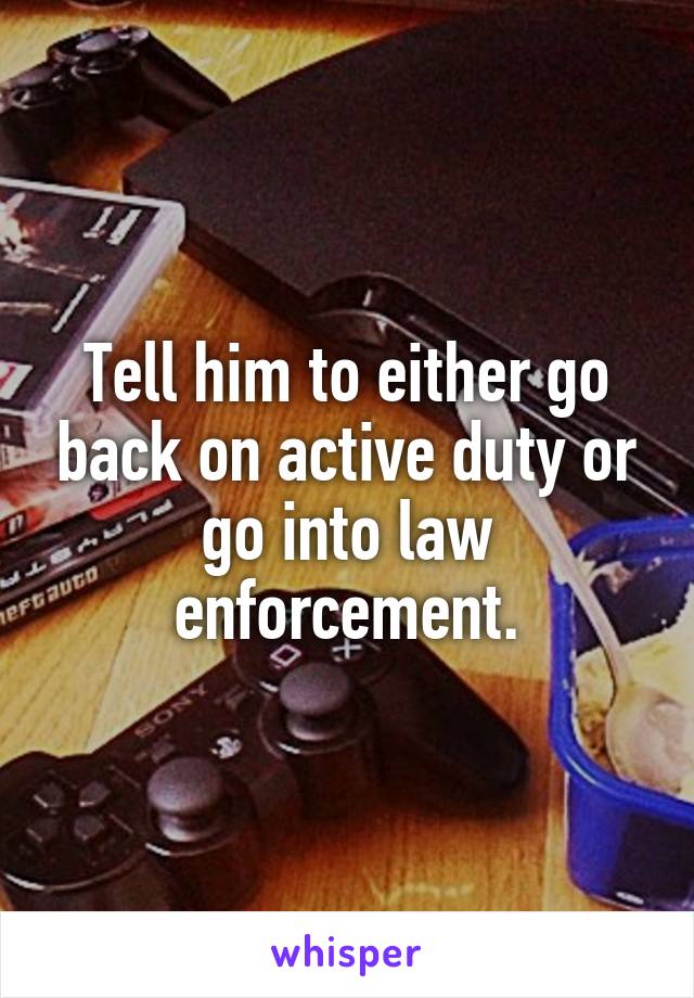 Tell him to either go back on active duty or go into law enforcement.