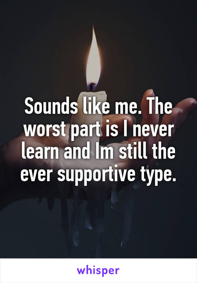 Sounds like me. The worst part is I never learn and Im still the ever supportive type.