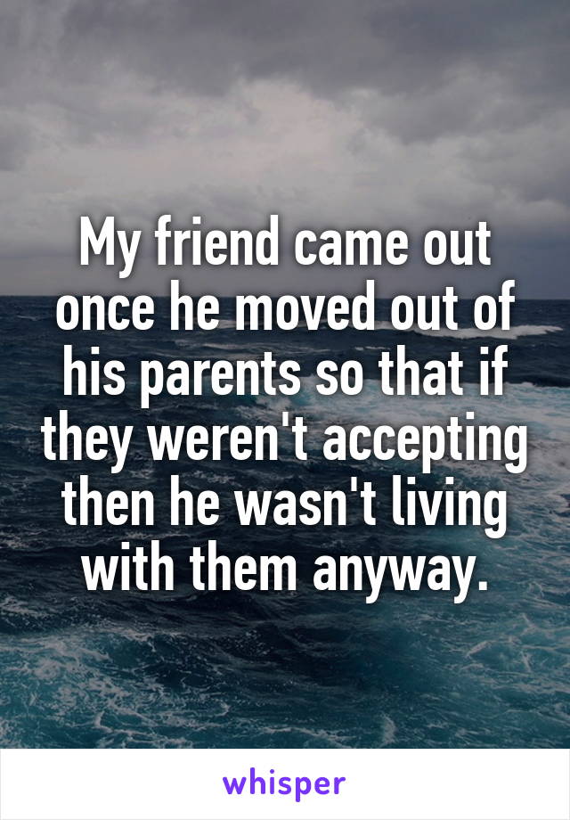 My friend came out once he moved out of his parents so that if they weren't accepting then he wasn't living with them anyway.