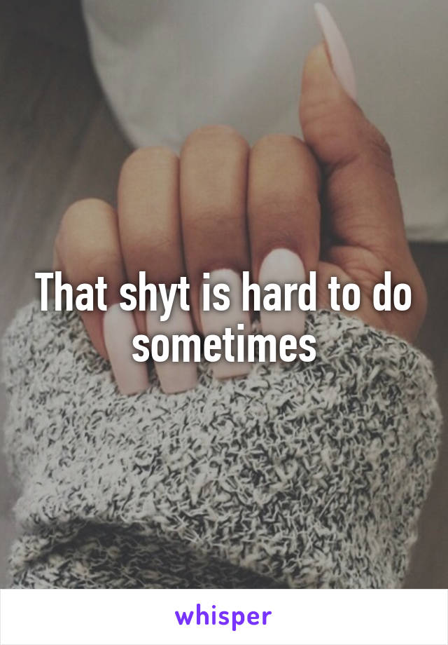 That shyt is hard to do sometimes