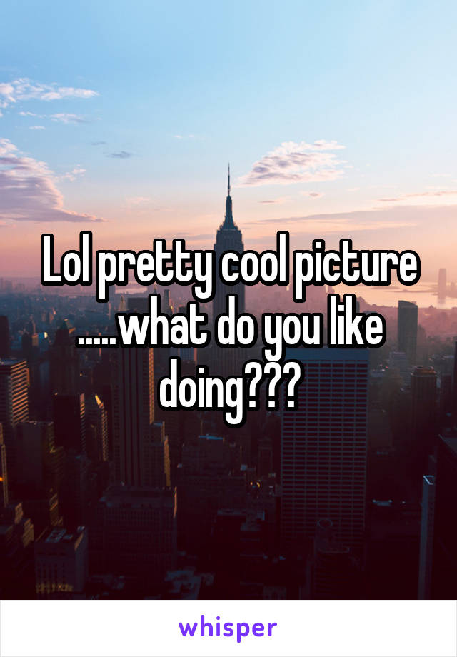 Lol pretty cool picture .....what do you like doing???