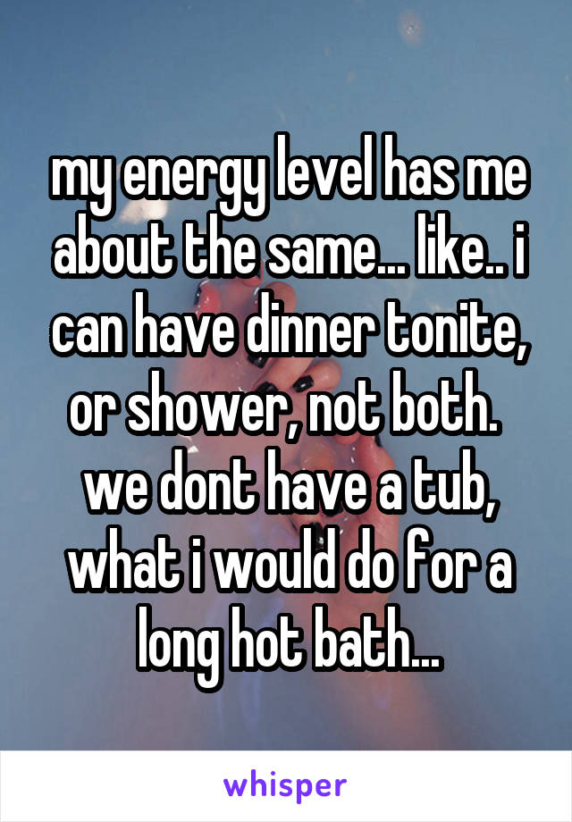 my energy level has me about the same... like.. i can have dinner tonite, or shower, not both. 
we dont have a tub, what i would do for a long hot bath...