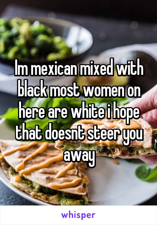 Im mexican mixed with black most women on here are white i hope that doesnt steer you away