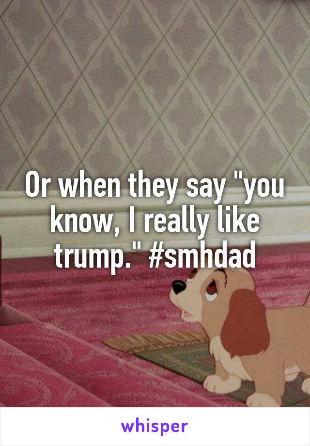 Or when they say "you know, I really like trump." #smhdad