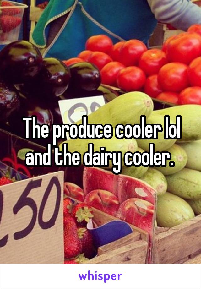 The produce cooler lol and the dairy cooler. 