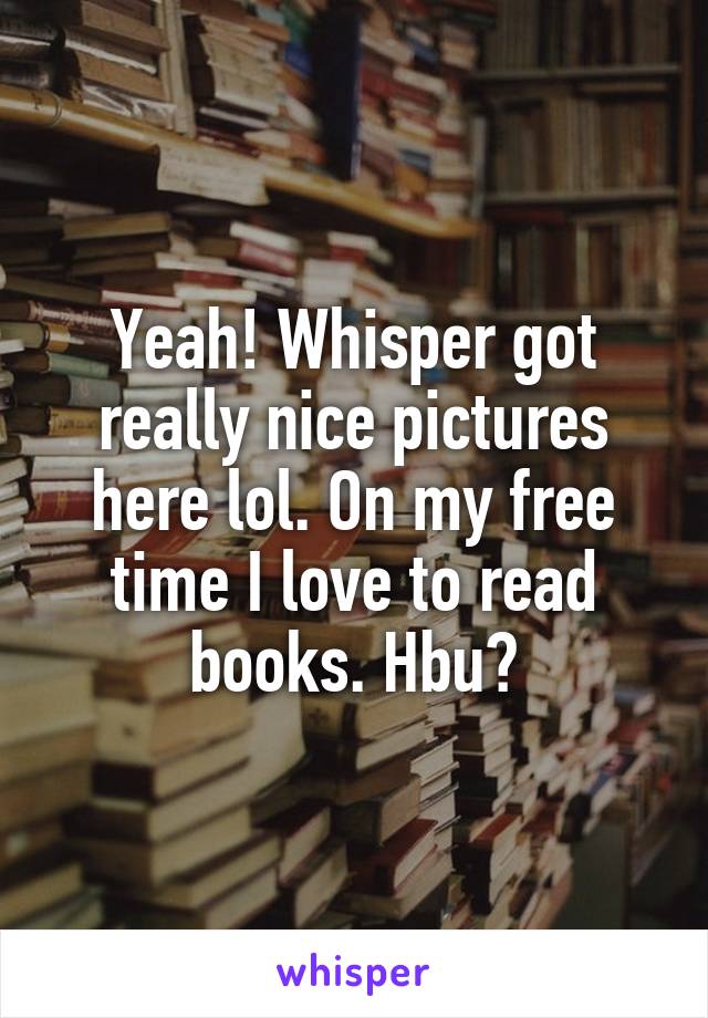 Yeah! Whisper got really nice pictures here lol. On my free time I love to read books. Hbu?