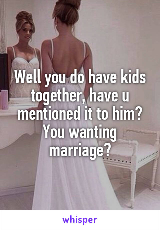 Well you do have kids together, have u mentioned it to him? You wanting marriage?