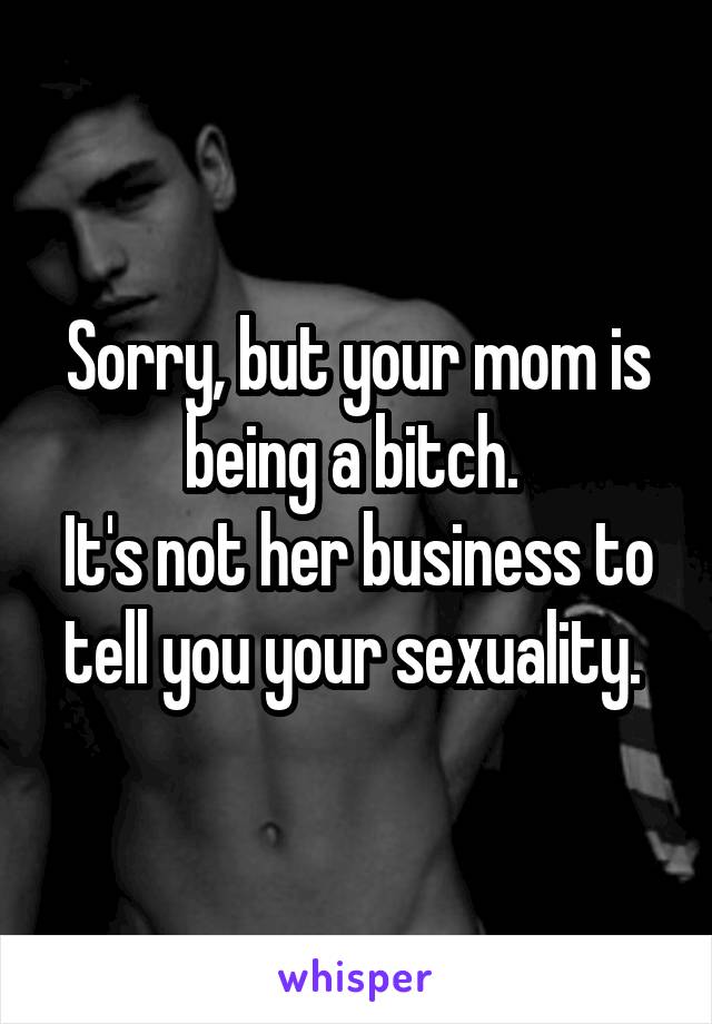 Sorry, but your mom is being a bitch. 
It's not her business to tell you your sexuality. 