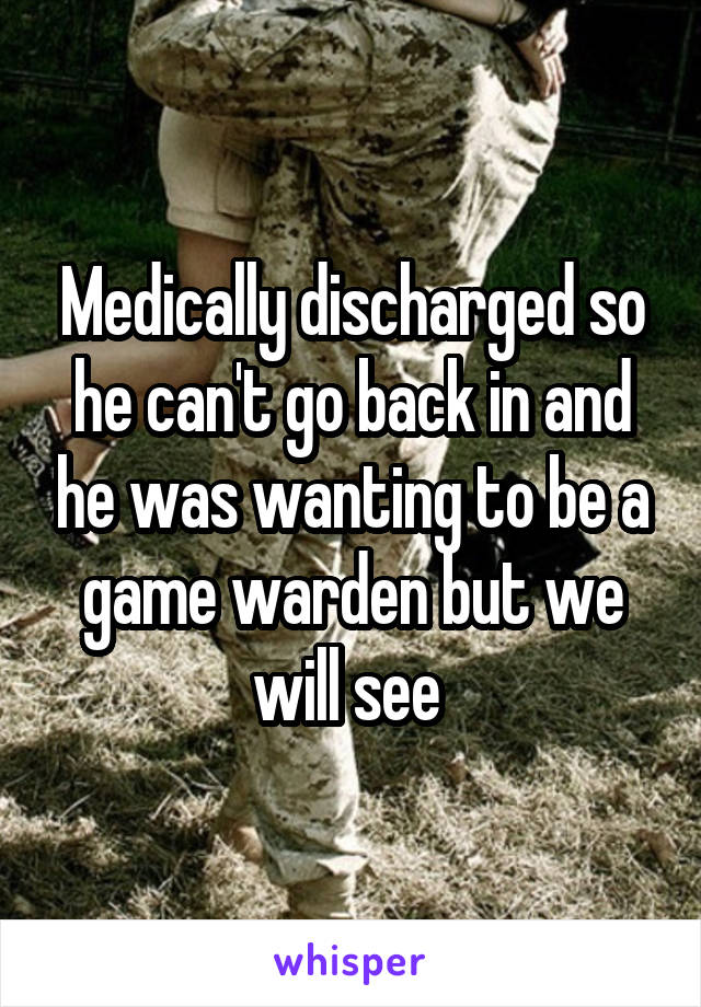 Medically discharged so he can't go back in and he was wanting to be a game warden but we will see 