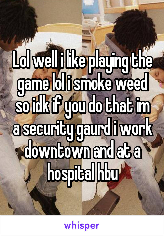Lol well i like playing the game lol i smoke weed so idk if you do that im a security gaurd i work downtown and at a hospital hbu