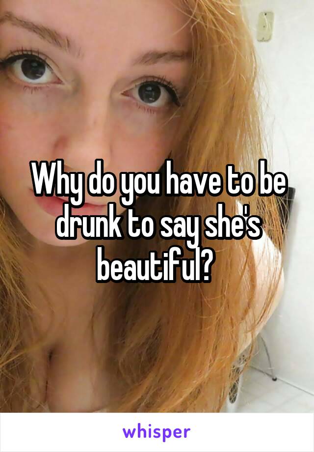 Why do you have to be drunk to say she's beautiful? 