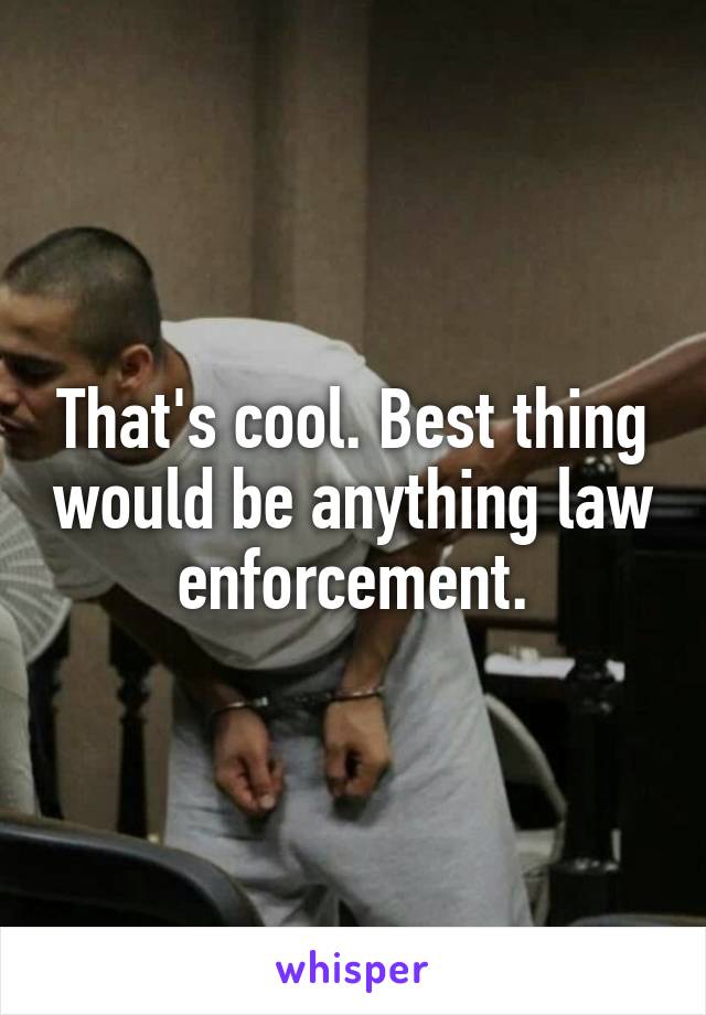 That's cool. Best thing would be anything law enforcement.