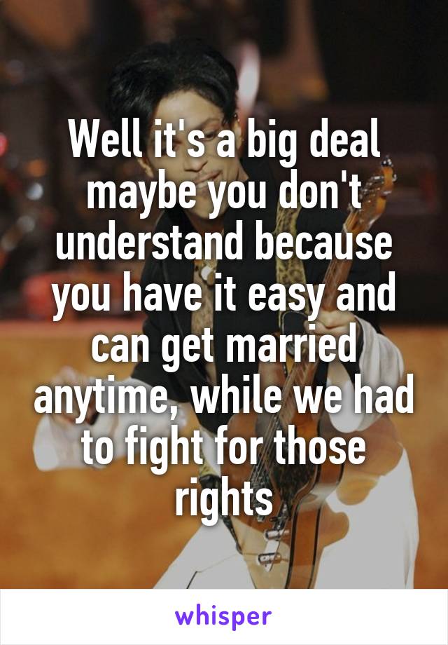 Well it's a big deal maybe you don't understand because you have it easy and can get married anytime, while we had to fight for those rights