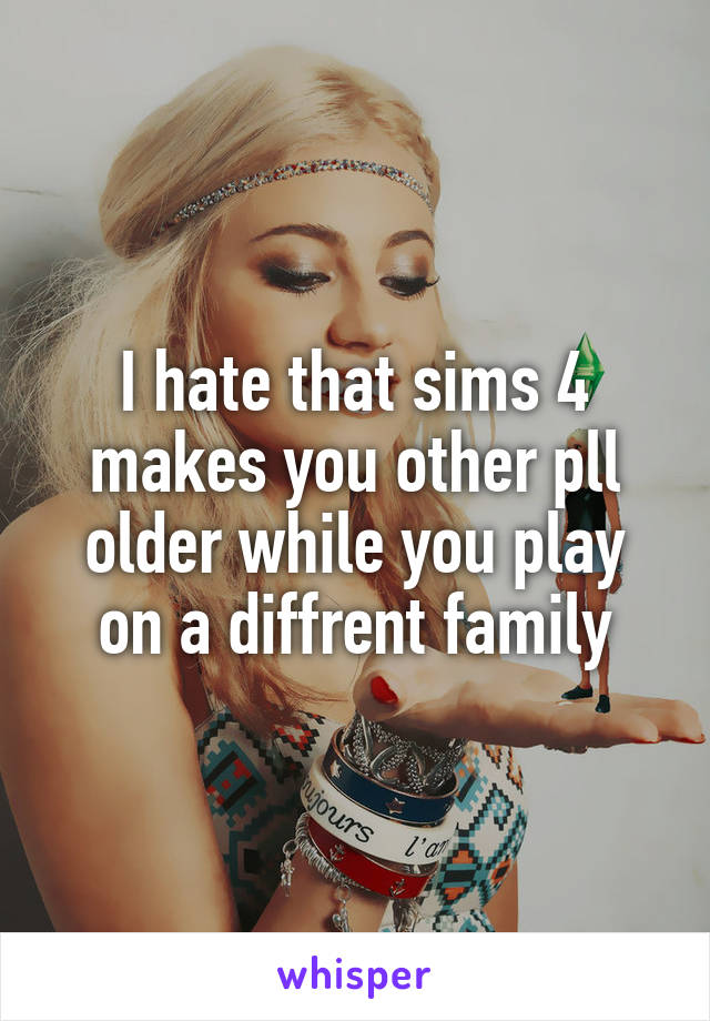 I hate that sims 4 makes you other pll older while you play on a diffrent family