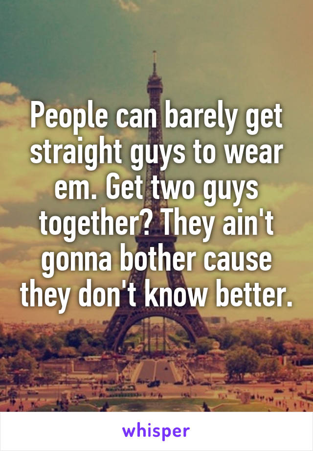 People can barely get straight guys to wear em. Get two guys together? They ain't gonna bother cause they don't know better. 