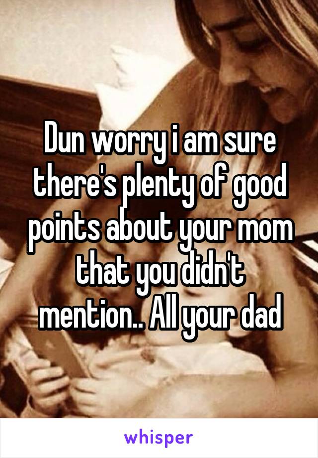 Dun worry i am sure there's plenty of good points about your mom that you didn't mention.. All your dad