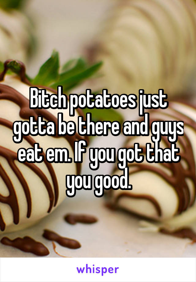 Bitch potatoes just gotta be there and guys eat em. If you got that you good.