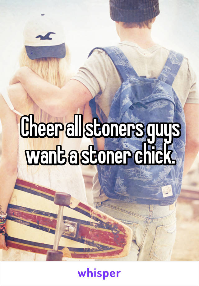 Cheer all stoners guys want a stoner chick.